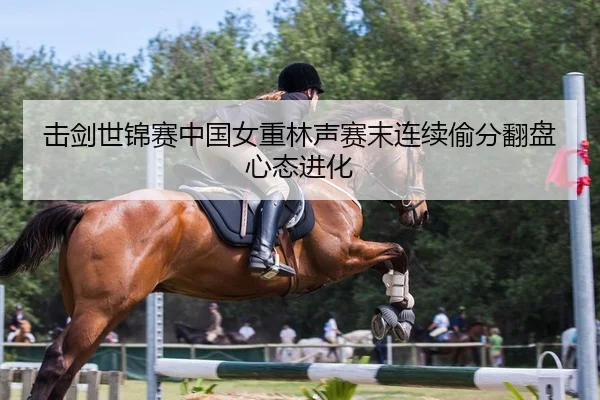 击剑世锦赛中国女重林声赛末连续偷分翻盘心态进化